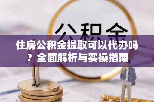 含山住房公积金提取可以代办吗？全面解析与实操指南