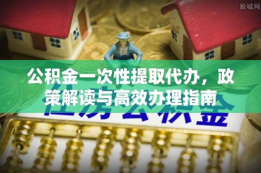 含山公积金一次性提取代办，政策解读与高效办理指南