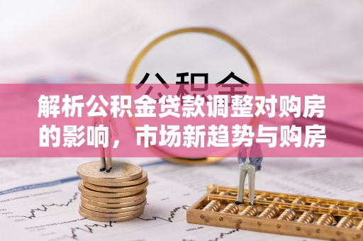 含山解析公积金贷款调整对购房的影响，市场新趋势与购房者策略