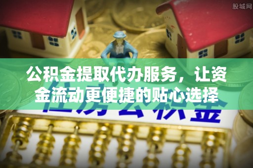 含山公积金提取代办服务，让资金流动更便捷的贴心选择