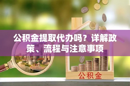 含山公积金提取代办吗？详解政策、流程与注意事项
