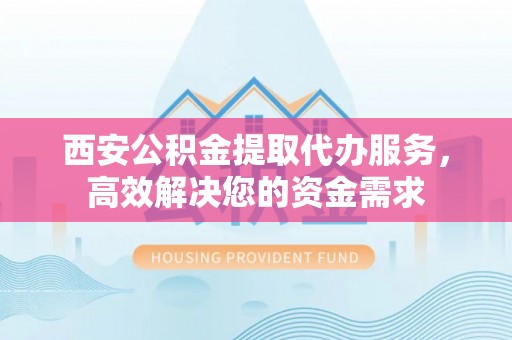 含山西安公积金提取代办服务，高效解决您的资金需求