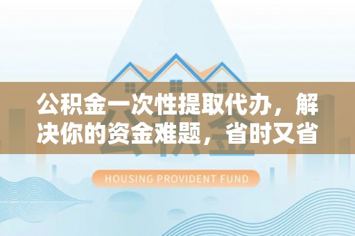 含山公积金一次性提取代办，解决你的资金难题，省时又省心