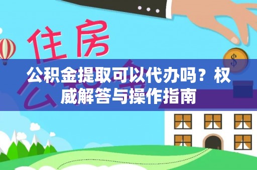 含山公积金提取可以代办吗？权威解答与操作指南