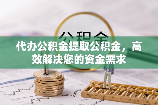 含山代办公积金提取公积金，高效解决您的资金需求