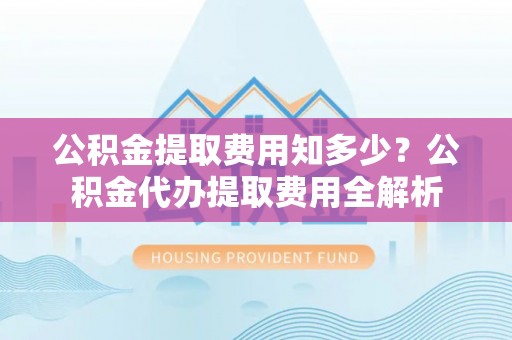 含山公积金提取费用知多少？公积金代办提取费用全解析