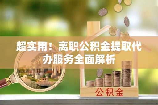 含山超实用！离职公积金提取代办服务全面解析