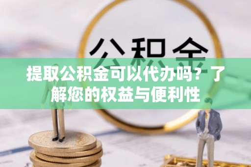 含山提取公积金可以代办吗？了解您的权益与便利性