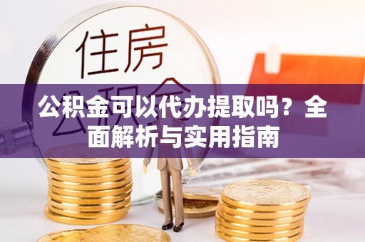 含山公积金可以代办提取吗？全面解析与实用指南