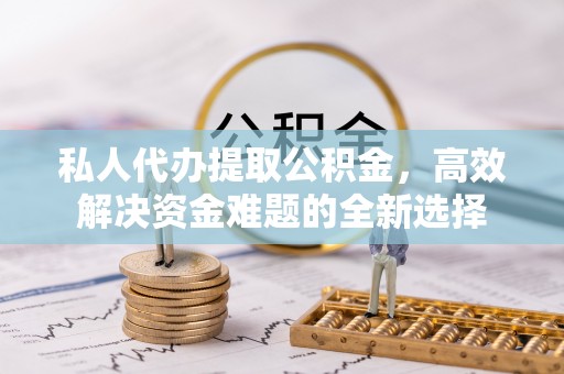 含山私人代办提取公积金，高效解决资金难题的全新选择
