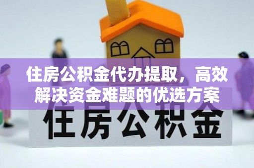 含山住房公积金代办提取，高效解决资金难题的优选方案