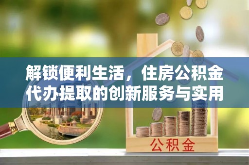 含山解锁便利生活，住房公积金代办提取的创新服务与实用指南