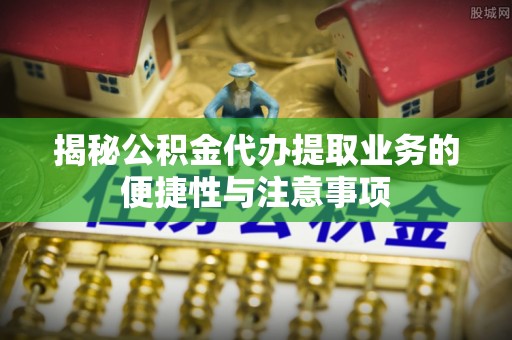 含山揭秘公积金代办提取业务的便捷性与注意事项