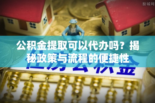 含山公积金提取可以代办吗？揭秘政策与流程的便捷性