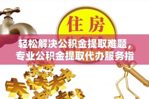 含山轻松解决公积金提取难题，专业公积金提取代办服务指南
