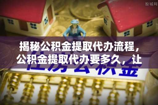 含山揭秘公积金提取代办流程，公积金提取代办要多久，让你心中有数