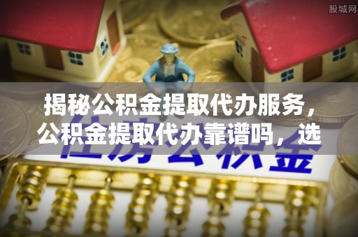 含山揭秘公积金提取代办服务，公积金提取代办靠谱吗，选择需谨慎