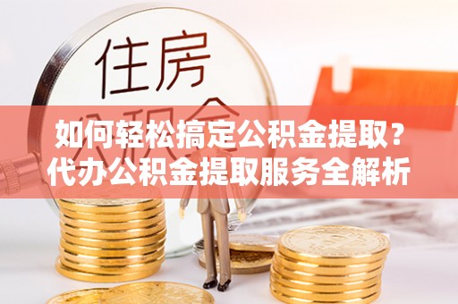 含山如何轻松搞定公积金提取？代办公积金提取服务全解析