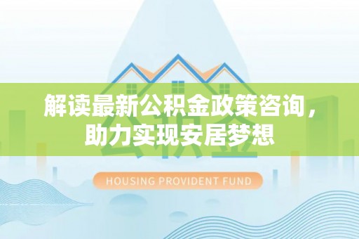 含山解读最新公积金政策咨询，助力实现安居梦想