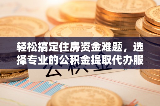 含山轻松搞定住房资金难题，选择专业的公积金提取代办服务