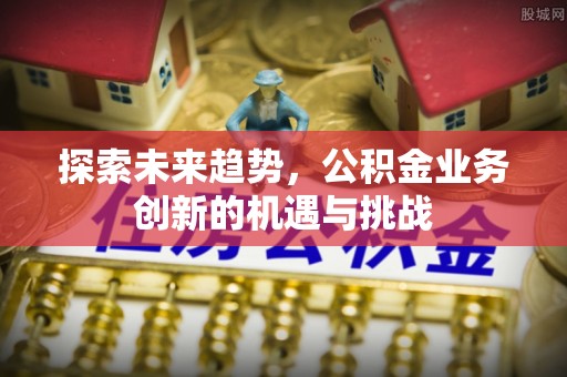 含山探索未来趋势，公积金业务创新的机遇与挑战