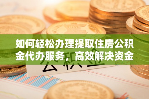 含山如何轻松办理提取住房公积金代办服务，高效解决资金需求