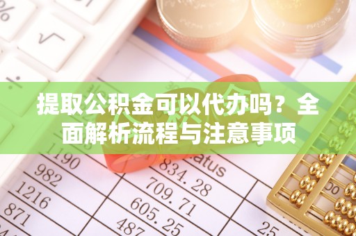 含山提取公积金可以代办吗？全面解析流程与注意事项