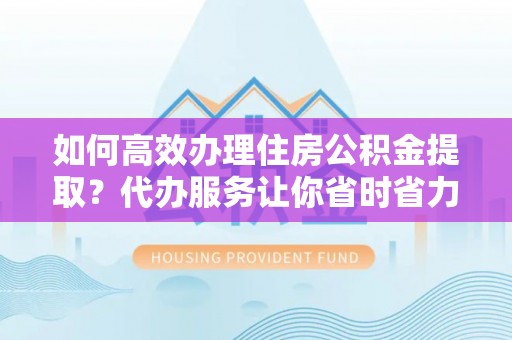 含山如何高效办理住房公积金提取？代办服务让你省时省力