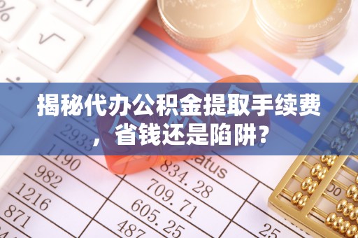 含山揭秘代办公积金提取手续费，省钱还是陷阱？