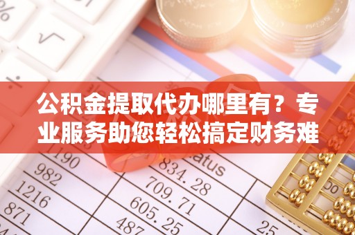 含山公积金提取代办哪里有？专业服务助您轻松搞定财务难题