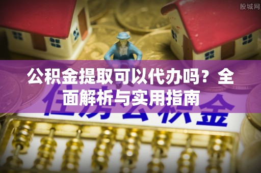 含山公积金提取可以代办吗？全面解析与实用指南