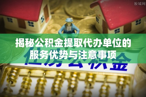 含山揭秘公积金提取代办单位的服务优势与注意事项