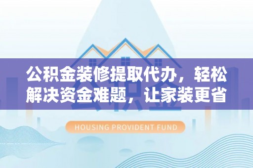 含山公积金装修提取代办，轻松解决资金难题，让家装更省心