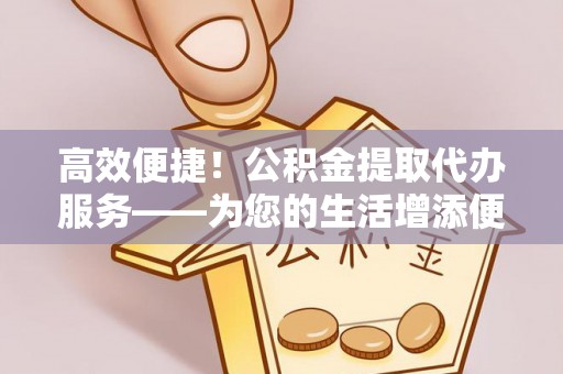 含山高效便捷！公积金提取代办服务——为您的生活增添便利