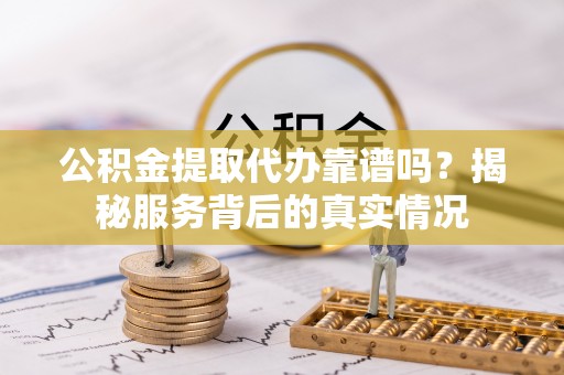 含山公积金提取代办靠谱吗？揭秘服务背后的真实情况