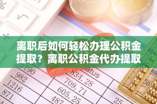 含山离职后如何轻松办理公积金提取？离职公积金代办提取全攻略