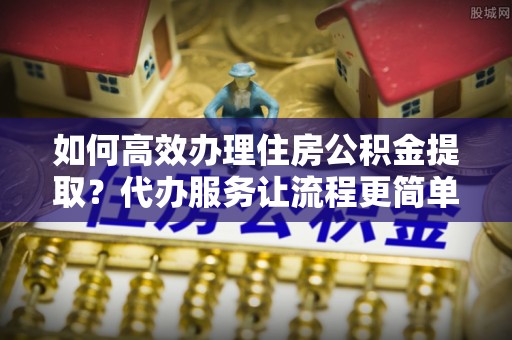 含山如何高效办理住房公积金提取？代办服务让流程更简单