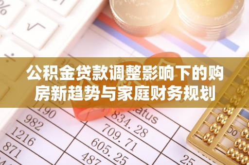 含山公积金贷款调整影响下的购房新趋势与家庭财务规划