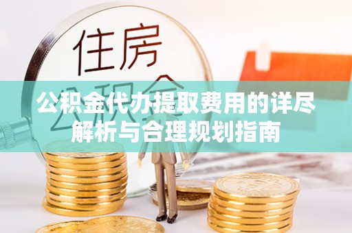 含山公积金代办提取费用的详尽解析与合理规划指南