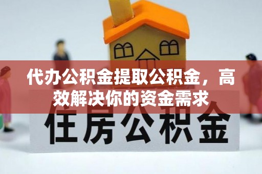 含山代办公积金提取公积金，高效解决你的资金需求