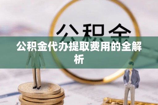 含山公积金代办提取费用的全解析