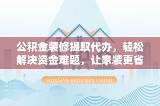 含山公积金装修提取代办，轻松解决资金难题，让家装更省心
