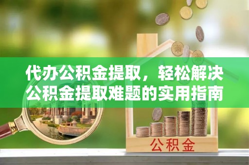 含山代办公积金提取，轻松解决公积金提取难题的实用指南