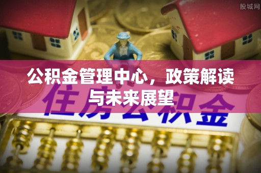 含山公积金管理中心，政策解读与未来展望