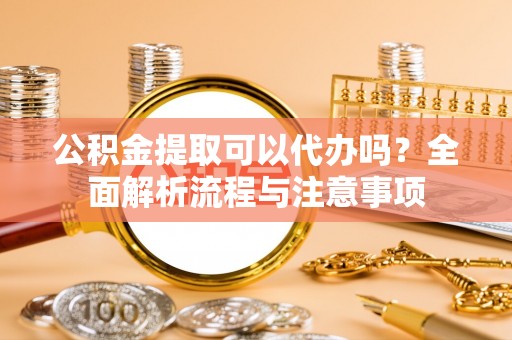 含山公积金提取可以代办吗？全面解析流程与注意事项