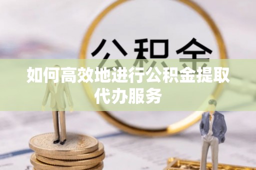 含山如何高效地进行公积金提取代办服务