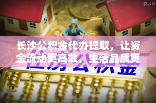 含山长沙公积金代办提取，让资金流动更高效，生活品质更优越