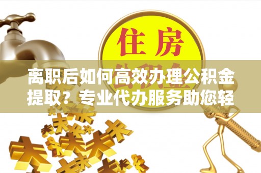 含山离职后如何高效办理公积金提取？专业代办服务助您轻松搞定