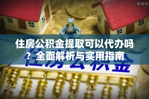 含山住房公积金提取可以代办吗？全面解析与实用指南