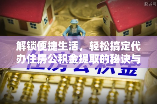 含山解锁便捷生活，轻松搞定代办住房公积金提取的秘诀与技巧